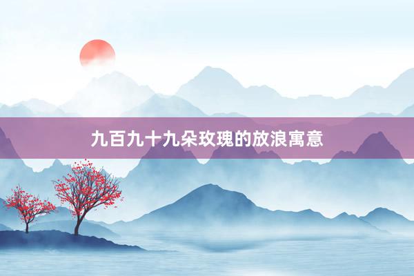 九百九十九朵玫瑰的放浪寓意